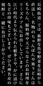「長崎街道」では、新鮮な魚や野菜を長崎から直送し、名物のちゃんぽんや皿うどんはもちろん、鯨料理や天ぷらなどのお料理をリーズナブルにお出ししています。さらに江戸時代より伝えられた蝦多士や、がに漬け
などの珍味もございます。ぜひ九州名産の焼酎と一緒にお召し上がりください。